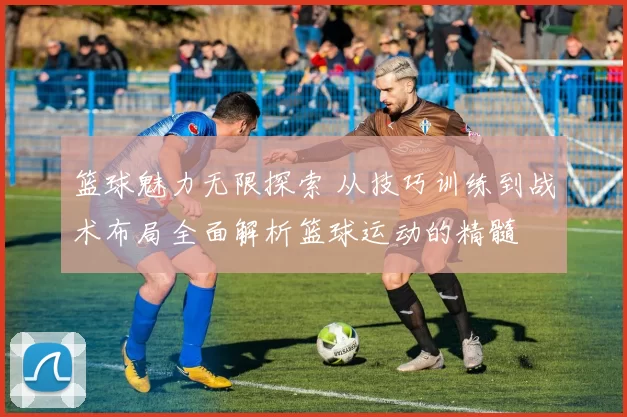 篮球魅力无限探索 从技巧训练到战术布局全面解析篮球运动的精髓
