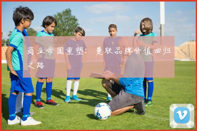 商业帝国重塑：曼联品牌价值回归之路