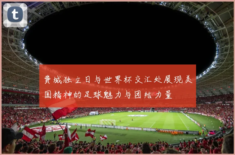 费城独立日与世界杯交汇处展现美国精神的足球魅力与团结力量