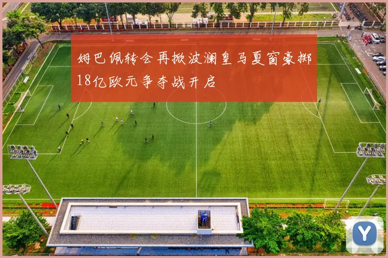 姆巴佩转会再掀波澜皇马夏窗豪掷18亿欧元争夺战开启