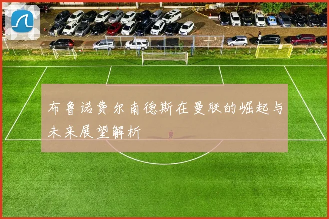 布鲁诺费尔南德斯在曼联的崛起与未来展望解析