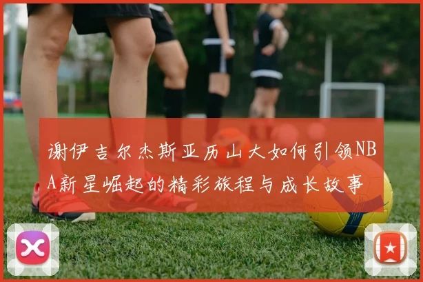 谢伊吉尔杰斯亚历山大如何引领NBA新星崛起的精彩旅程与成长故事