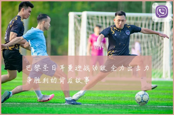 巴黎圣日耳曼迎战劲敌 全力出击力争胜利的背后故事