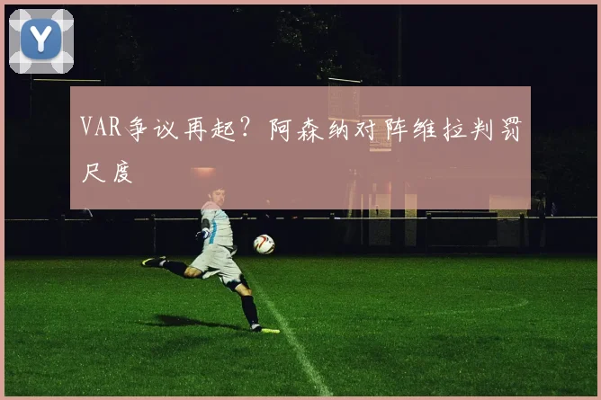 VAR争议再起？阿森纳对阵维拉判罚尺度