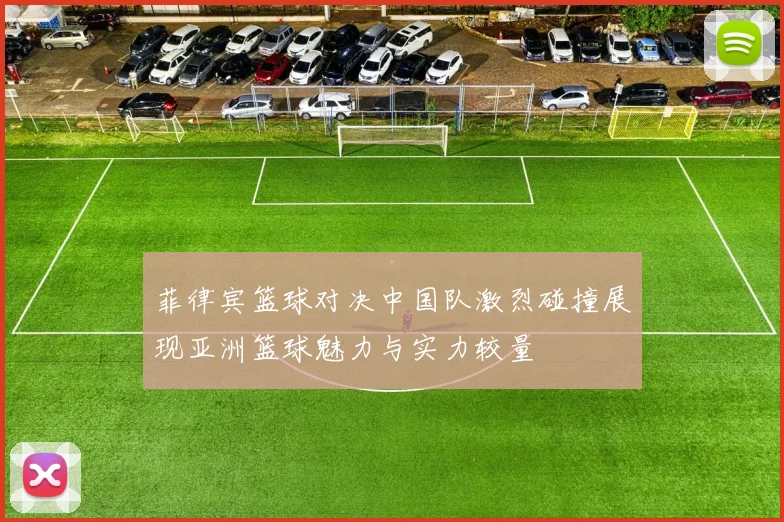 菲律宾篮球对决中国队激烈碰撞展现亚洲篮球魅力与实力较量