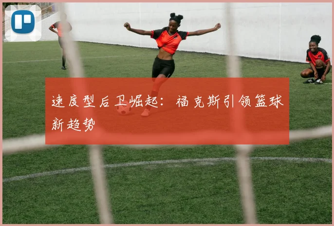 速度型后卫崛起：福克斯引领篮球新趋势