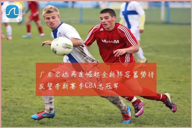 广东宏远再度崛起全新阵容蓄势待发誓夺新赛季CBA总冠军