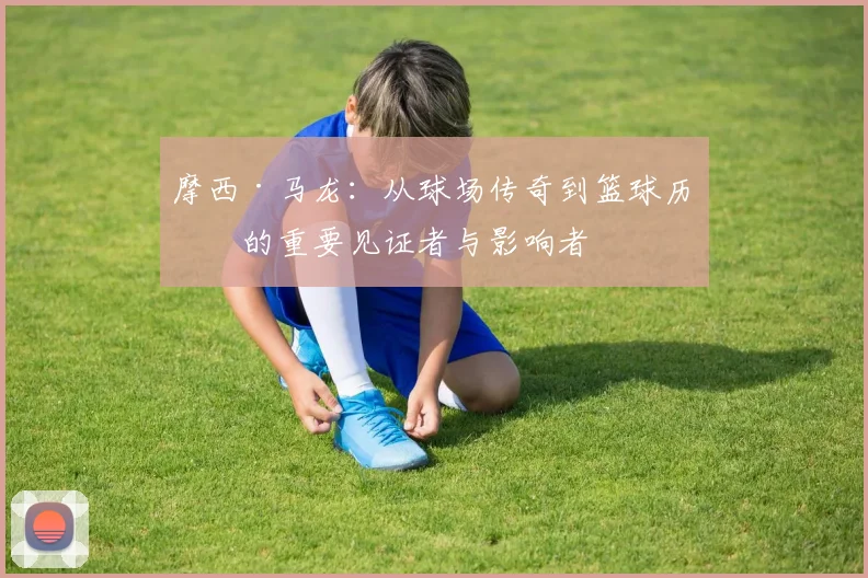 摩西·马龙：从球场传奇到篮球历史的重要见证者与影响者