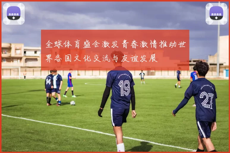 全球体育盛会激发青春激情推动世界各国文化交流与友谊发展